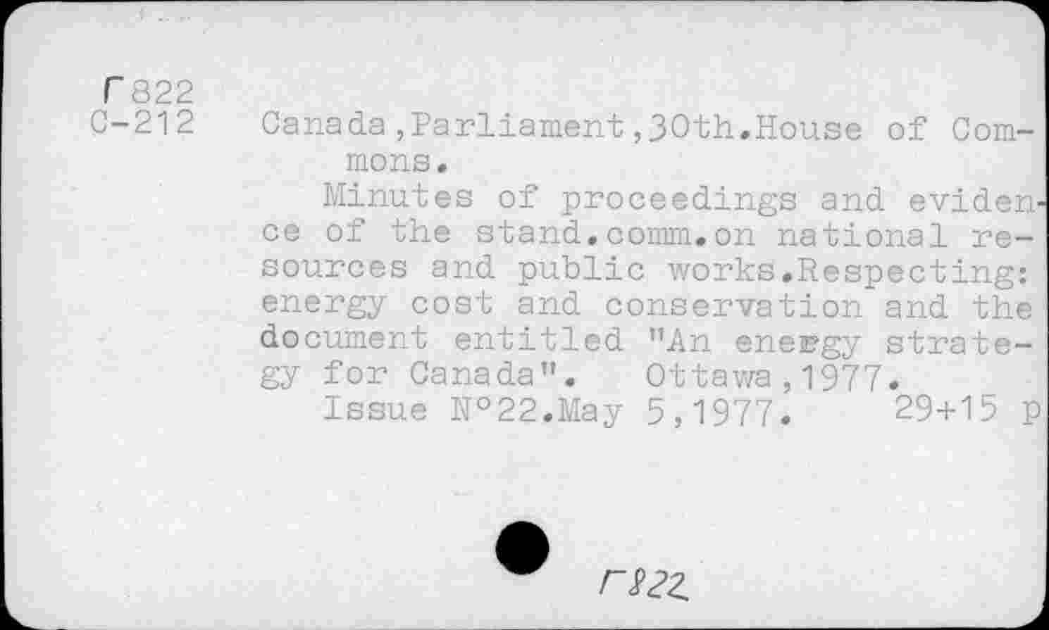 ﻿7822
-212 Canada,Parliament ,30th.House of Commons.
Minutes of proceedings and evidence of the stand.comm.on national resources and public works.Respecting: energy cost and conservation and the document entitled "An energy strategy for Canada". Ottawa,1977.
Issue №22.May 5,1977.	29+15 p
